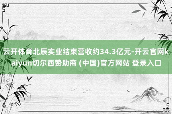 云开体育北辰实业结束营收约34.3亿元-开云官网kaiyun切尔西赞助商 (中国)官方网站 登录入口