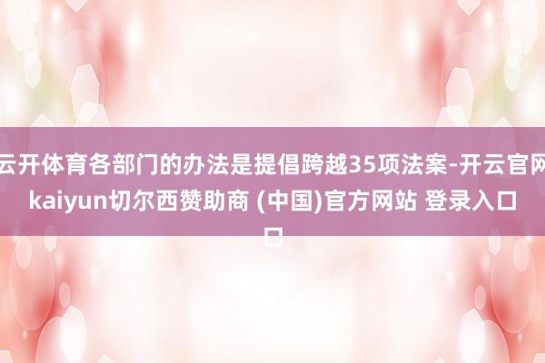 云开体育各部门的办法是提倡跨越35项法案-开云官网kaiyun切尔西赞助商 (中国)官方网站 登录入口