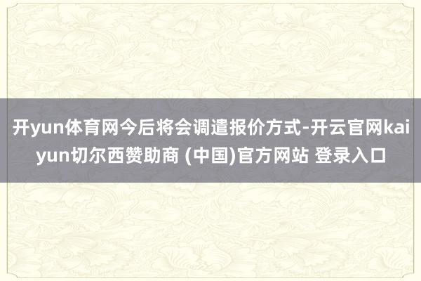 开yun体育网今后将会调遣报价方式-开云官网kaiyun切尔西赞助商 (中国)官方网站 登录入口