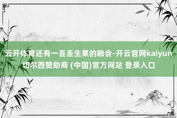 云开体育还有一丢丢生果的融会-开云官网kaiyun切尔西赞助商 (中国)官方网站 登录入口