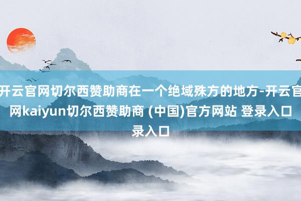 开云官网切尔西赞助商在一个绝域殊方的地方-开云官网kaiyun切尔西赞助商 (中国)官方网站 登录入口