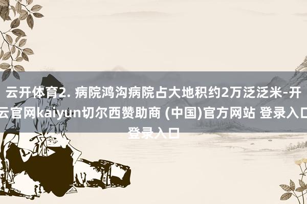 云开体育2. 病院鸿沟病院占大地积约2万泛泛米-开云官网kaiyun切尔西赞助商 (中国)官方网站 登录入口
