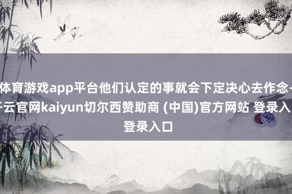 体育游戏app平台他们认定的事就会下定决心去作念-开云官网kaiyun切尔西赞助商 (中国)官方网站 登录入口