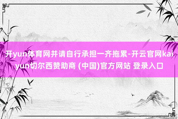 开yun体育网并请自行承担一齐拖累-开云官网kaiyun切尔西赞助商 (中国)官方网站 登录入口