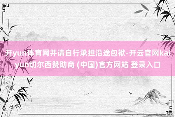 开yun体育网并请自行承担沿途包袱-开云官网kaiyun切尔西赞助商 (中国)官方网站 登录入口