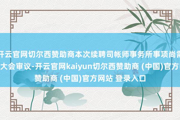开云官网切尔西赞助商本次续聘司帐师事务所事项尚需提交公司鼓动大会审议-开云官网kaiyun切尔西赞助商 (中国)官方网站 登录入口