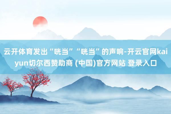 云开体育发出“咣当”“咣当”的声响-开云官网kaiyun切尔西赞助商 (中国)官方网站 登录入口