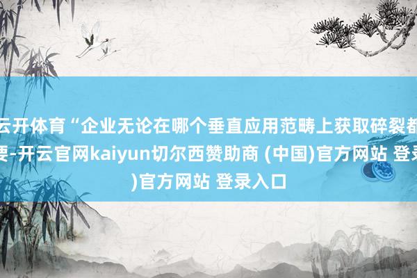 云开体育“企业无论在哪个垂直应用范畴上获取碎裂都不紧要-开云官网kaiyun切尔西赞助商 (中国)官方网站 登录入口