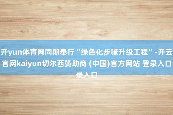 开yun体育网同期奉行“绿色化步骤升级工程”-开云官网kaiyun切尔西赞助商 (中国)官方网站 登录入口