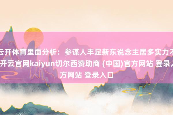 云开体育里面分析：参谋人丰足新东说念主居多实力不均-开云官网kaiyun切尔西赞助商 (中国)官方网站 登录入口