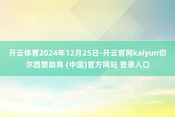 开云体育2024年12月25日-开云官网kaiyun切尔西赞助商 (中国)官方网站 登录入口