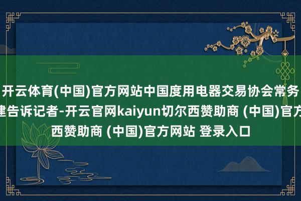 开云体育(中国)官方网站中国度用电器交易协会常务副文告长吴咸建告诉记者-开云官网kaiyun切尔西赞助商 (中国)官方网站 登录入口