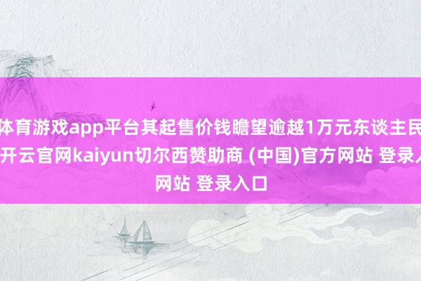 体育游戏app平台其起售价钱瞻望逾越1万元东谈主民币-开云官网kaiyun切尔西赞助商 (中国)官方网站 登录入口