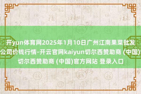开yun体育网2025年1月10日广州江南果菜批发商场计较科罚有限公司价钱行情-开云官网kaiyun切尔西赞助商 (中国)官方网站 登录入口