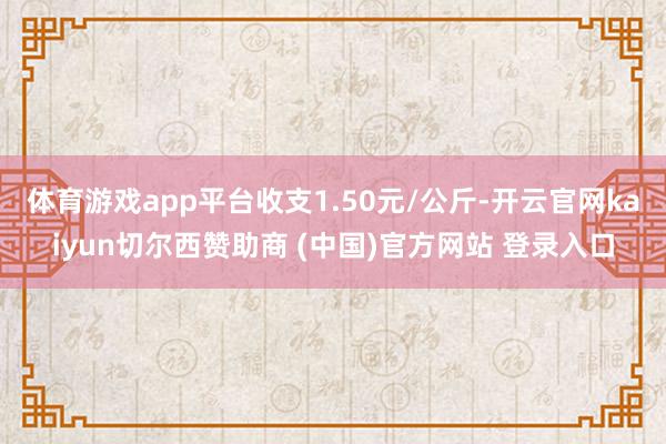 体育游戏app平台收支1.50元/公斤-开云官网kaiyun切尔西赞助商 (中国)官方网站 登录入口