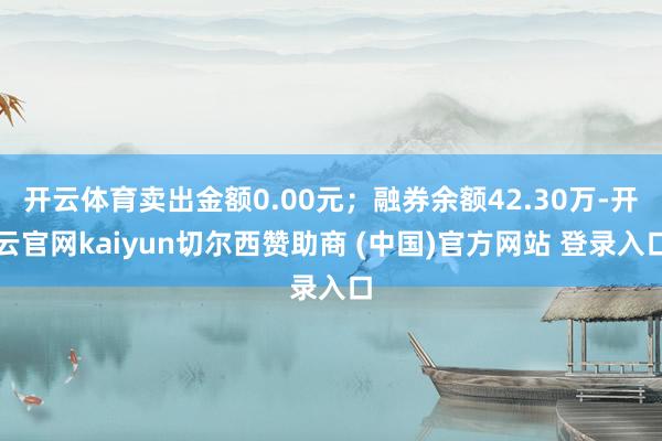 开云体育卖出金额0.00元；融券余额42.30万-开云官网kaiyun切尔西赞助商 (中国)官方网站 登录入口