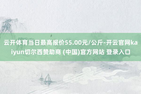 云开体育当日最高报价55.00元/公斤-开云官网kaiyun切尔西赞助商 (中国)官方网站 登录入口
