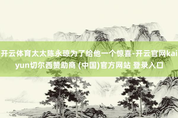 开云体育太太陈永琼为了给他一个惊喜-开云官网kaiyun切尔西赞助商 (中国)官方网站 登录入口