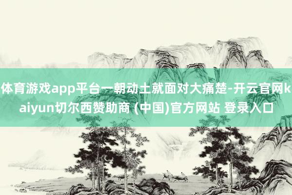 体育游戏app平台一朝动土就面对大痛楚-开云官网kaiyun切尔西赞助商 (中国)官方网站 登录入口