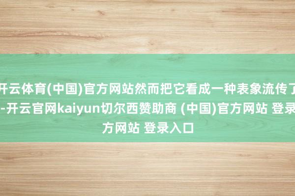 开云体育(中国)官方网站然而把它看成一种表象流传了下来-开云官网kaiyun切尔西赞助商 (中国)官方网站 登录入口