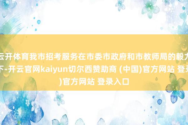 云开体育我市招考服务在市委市政府和市教师局的毅力携带下-开云官网kaiyun切尔西赞助商 (中国)官方网站 登录入口