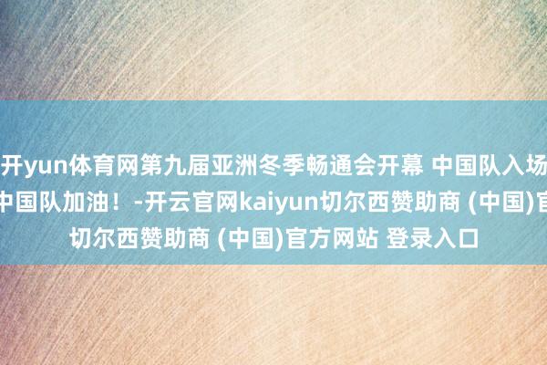 开yun体育网第九届亚洲冬季畅通会开幕 中国队入场全场一派开心 为中国队加油！-开云官网kaiyun切尔西赞助商 (中国)官方网站 登录入口
