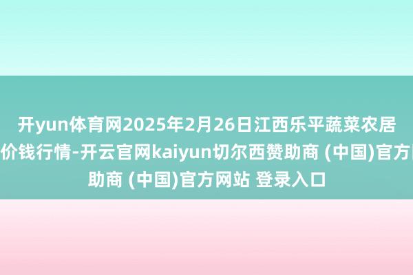开yun体育网2025年2月26日江西乐平蔬菜农居品批发大阛阓价钱行情-开云官网kaiyun切尔西赞助商 (中国)官方网站 登录入口