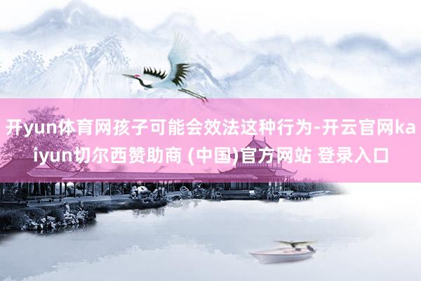 开yun体育网孩子可能会效法这种行为-开云官网kaiyun切尔西赞助商 (中国)官方网站 登录入口