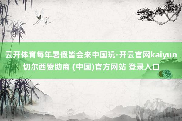 云开体育每年暑假皆会来中国玩-开云官网kaiyun切尔西赞助商 (中国)官方网站 登录入口