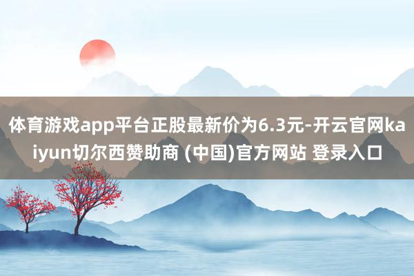 体育游戏app平台正股最新价为6.3元-开云官网kaiyun切尔西赞助商 (中国)官方网站 登录入口