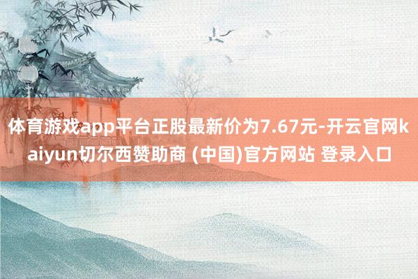 体育游戏app平台正股最新价为7.67元-开云官网kaiyun切尔西赞助商 (中国)官方网站 登录入口