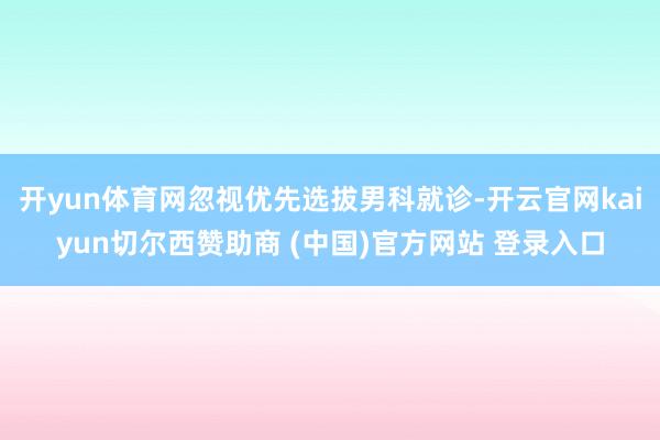 开yun体育网忽视优先选拔男科就诊-开云官网kaiyun切尔西赞助商 (中国)官方网站 登录入口