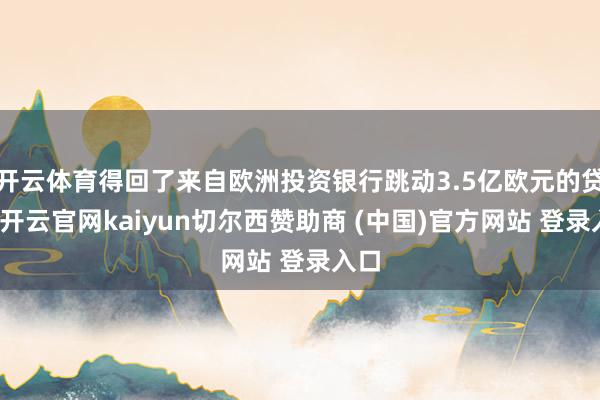 开云体育得回了来自欧洲投资银行跳动3.5亿欧元的贷款-开云官网kaiyun切尔西赞助商 (中国)官方网站 登录入口