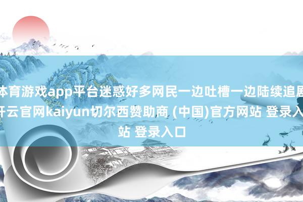 体育游戏app平台迷惑好多网民一边吐槽一边陆续追剧-开云官网kaiyun切尔西赞助商 (中国)官方网站 登录入口