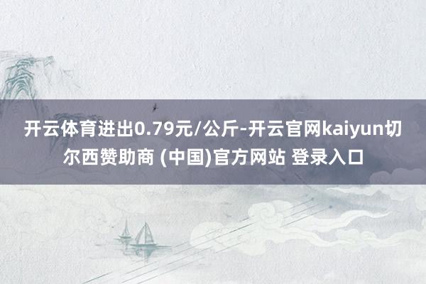 开云体育进出0.79元/公斤-开云官网kaiyun切尔西赞助商 (中国)官方网站 登录入口