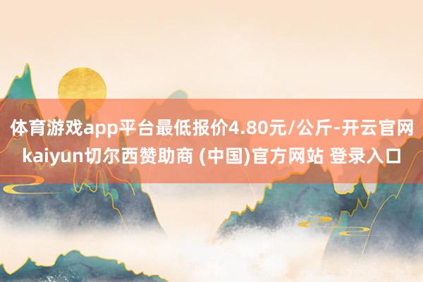 体育游戏app平台最低报价4.80元/公斤-开云官网kaiyun切尔西赞助商 (中国)官方网站 登录入口