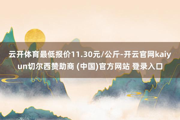 云开体育最低报价11.30元/公斤-开云官网kaiyun切尔西赞助商 (中国)官方网站 登录入口