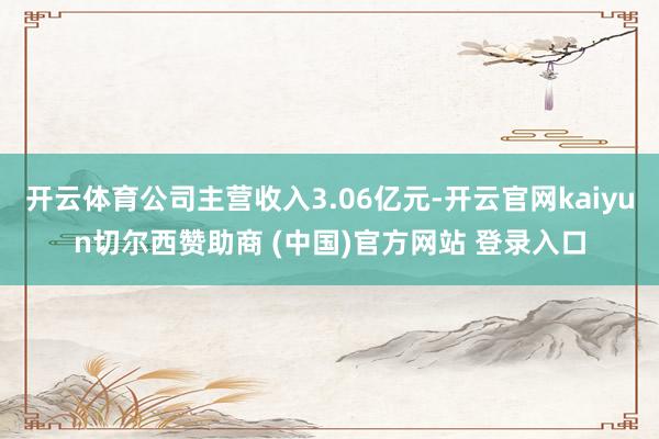 开云体育公司主营收入3.06亿元-开云官网kaiyun切尔西赞助商 (中国)官方网站 登录入口