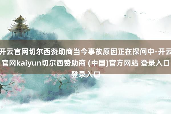 开云官网切尔西赞助商当今事故原因正在探问中-开云官网kaiyun切尔西赞助商 (中国)官方网站 登录入口