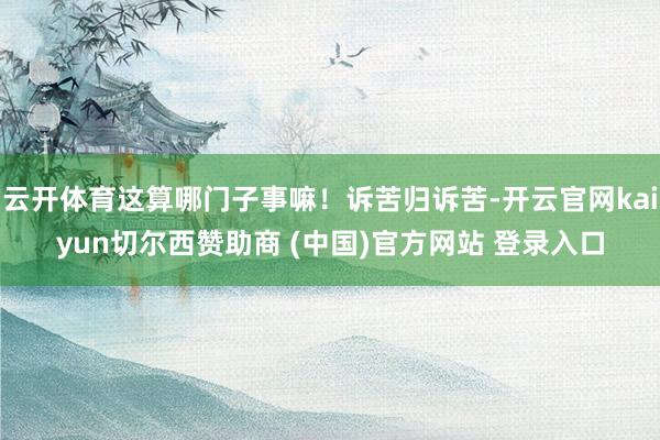 云开体育这算哪门子事嘛！诉苦归诉苦-开云官网kaiyun切尔西赞助商 (中国)官方网站 登录入口