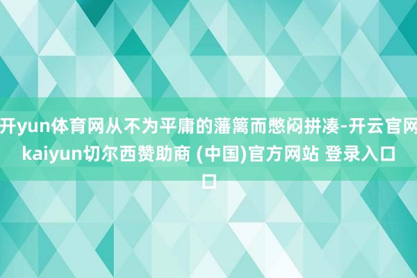 开yun体育网从不为平庸的藩篱而憋闷拼凑-开云官网kaiyun切尔西赞助商 (中国)官方网站 登录入口