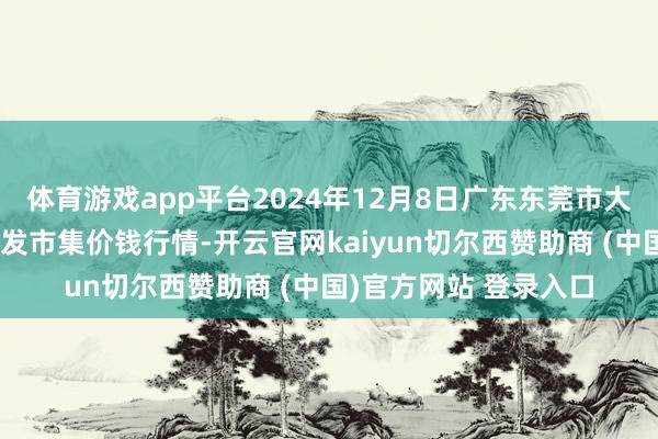 体育游戏app平台2024年12月8日广东东莞市大京九农副家具中心批发市集价钱行情-开云官网kaiyun切尔西赞助商 (中国)官方网站 登录入口