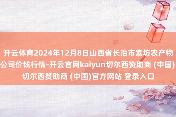 开云体育2024年12月8日山西省长治市紫坊农产物概述交往阛阓有限公司价钱行情-开云官网kaiyun切尔西赞助商 (中国)官方网站 登录入口
