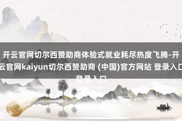 开云官网切尔西赞助商　　体验式就业耗尽热度飞腾-开云官网kaiyun切尔西赞助商 (中国)官方网站 登录入口