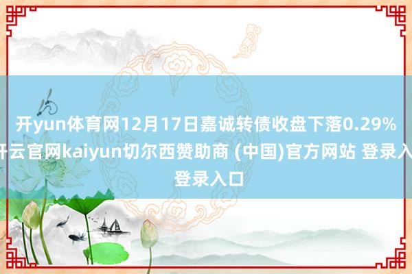 开yun体育网12月17日嘉诚转债收盘下落0.29%-开云官网kaiyun切尔西赞助商 (中国)官方网站 登录入口