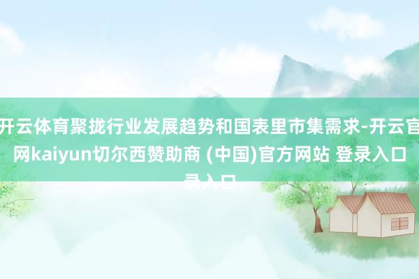 开云体育聚拢行业发展趋势和国表里市集需求-开云官网kaiyun切尔西赞助商 (中国)官方网站 登录入口