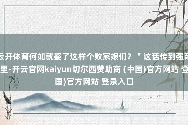 云开体育何如就娶了这样个败家娘们？＂这话传到强荣君耳朵里-开云官网kaiyun切尔西赞助商 (中国)官方网站 登录入口