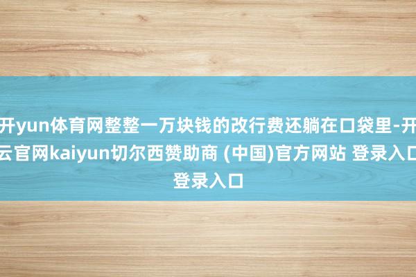 开yun体育网整整一万块钱的改行费还躺在口袋里-开云官网kaiyun切尔西赞助商 (中国)官方网站 登录入口