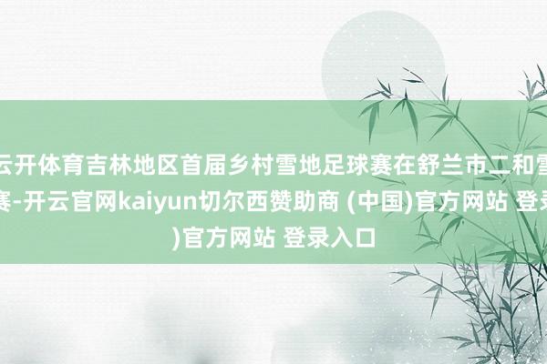 云开体育吉林地区首届乡村雪地足球赛在舒兰市二和雪乡开赛-开云官网kaiyun切尔西赞助商 (中国)官方网站 登录入口