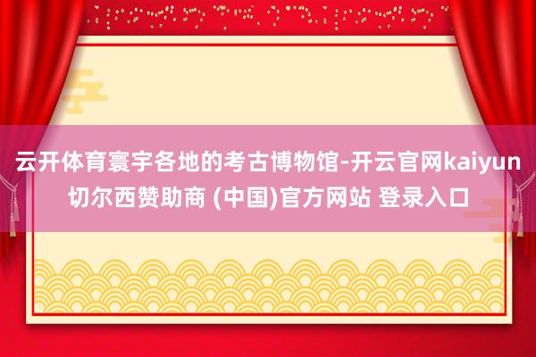云开体育寰宇各地的考古博物馆-开云官网kaiyun切尔西赞助商 (中国)官方网站 登录入口
